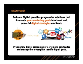 Embrace Digital provides progressive solutions that
          translate your marketing goals into fresh and
              powerful digital strategies and tools.




        Proprietary digital campaigns are originally constructed
           and managed to accomplish speciﬁc digital goals.


2	
  
 