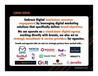 Embrace Digital maximizes consumer
            engagement by leveraging digital marketing
          solutions that speciﬁcally deliver brand objectives.
           We can operate as a stand-alone digital agency
             working directly with brands, we also act as
        strategic consultants & service providers for agencies.
         brands and agencies that we and our strategic partners have worked with...




7	
  
 