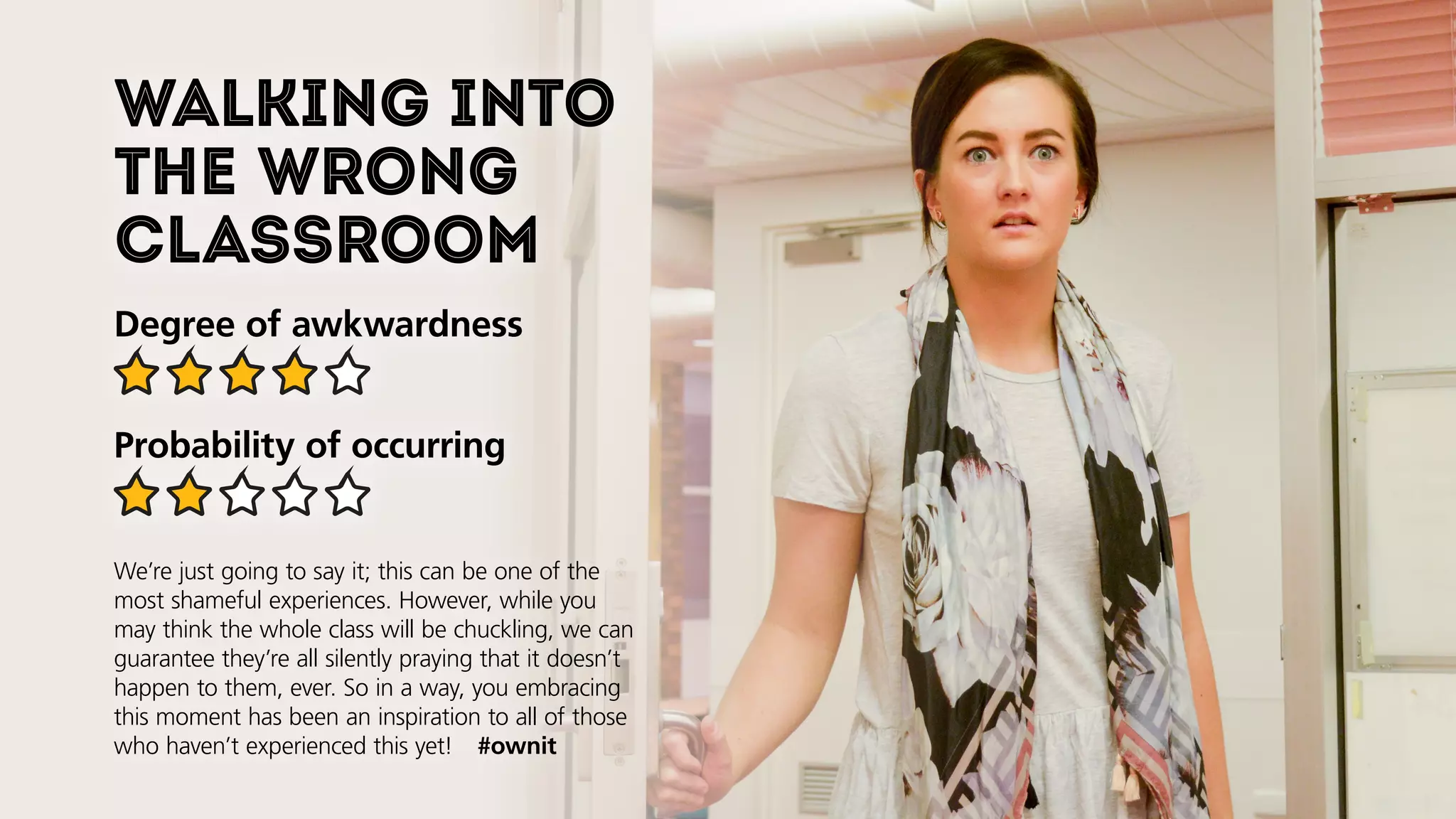 Walking into
the wrong
classroom
Degree of awkwardness
Probability of occurring
We’re just going to say it; this can be one of the
most shameful experiences. However, while you
may think the whole class will be chuckling, we can
guarantee they’re all silently praying that it doesn’t
happen to them, ever. So in a way, you embracing
this moment will be an inspiration to all of those
who haven’t experienced this yet!  #ownit
 