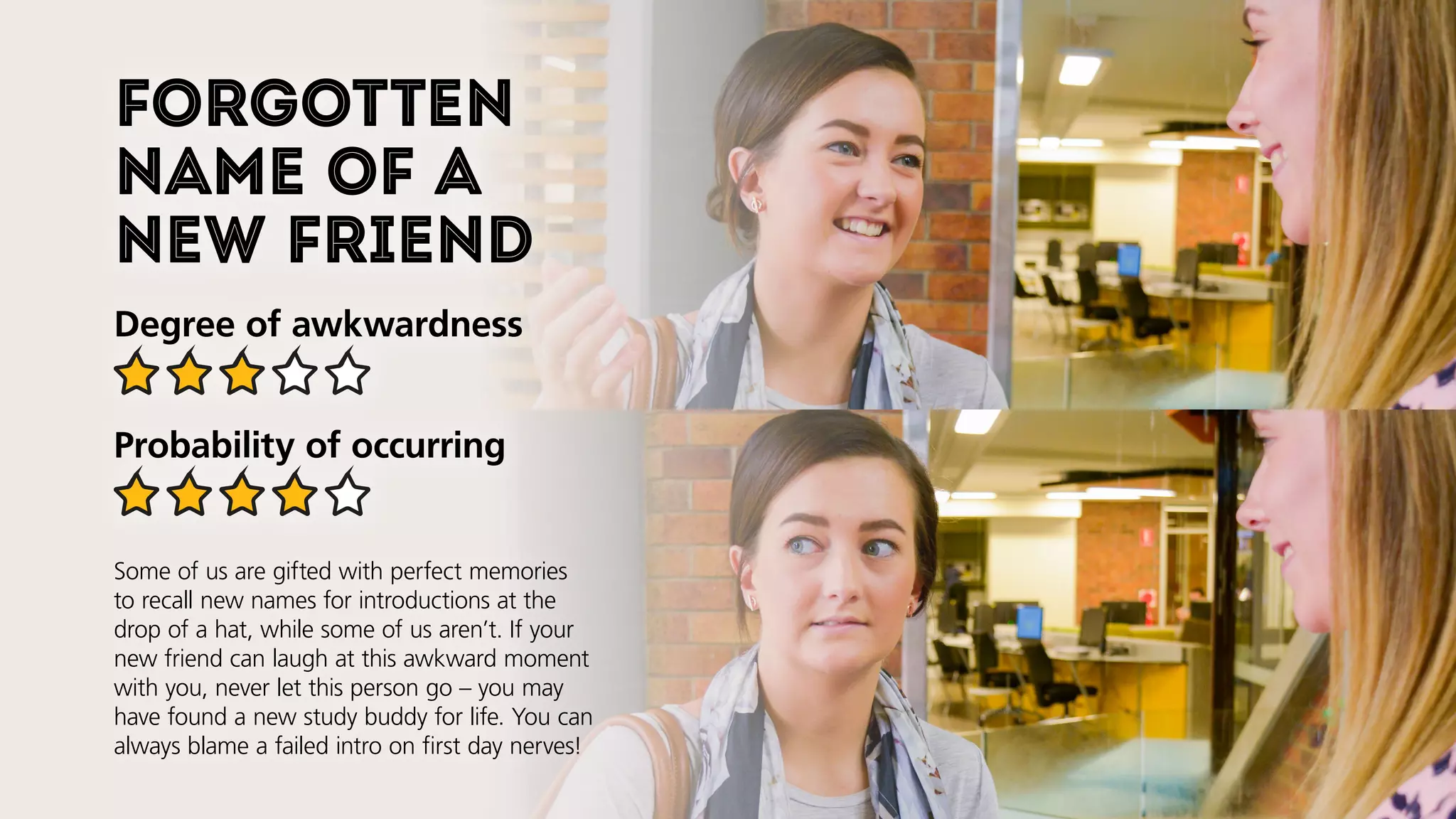 Forgotten
name of a
new friend
Degree of awkwardness
Probability of occurring
Some of us are gifted with perfect memories
to recall new names for introductions at the
drop of a hat, while some of us aren’t. If your
new friend can laugh at this awkward moment
with you, never let this person go–you may
have found a new study buddy for life. You can
always blame a failed intro on first day nerves!
 