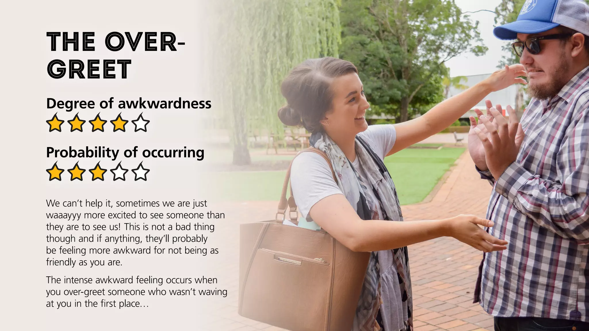 The over-
greet
Degree of awkwardness
Probability of occurring
We can’t help it, sometimes we are just
waaayyy more excited to see someone than
they are to see us! This is not a bad thing
though and if anything, they’ll probably
be feeling more awkward for not being as
friendly as you are.
The intense awkward feeling occurs when
you over-greet someone who wasn’t waving
at you in the first place…
 