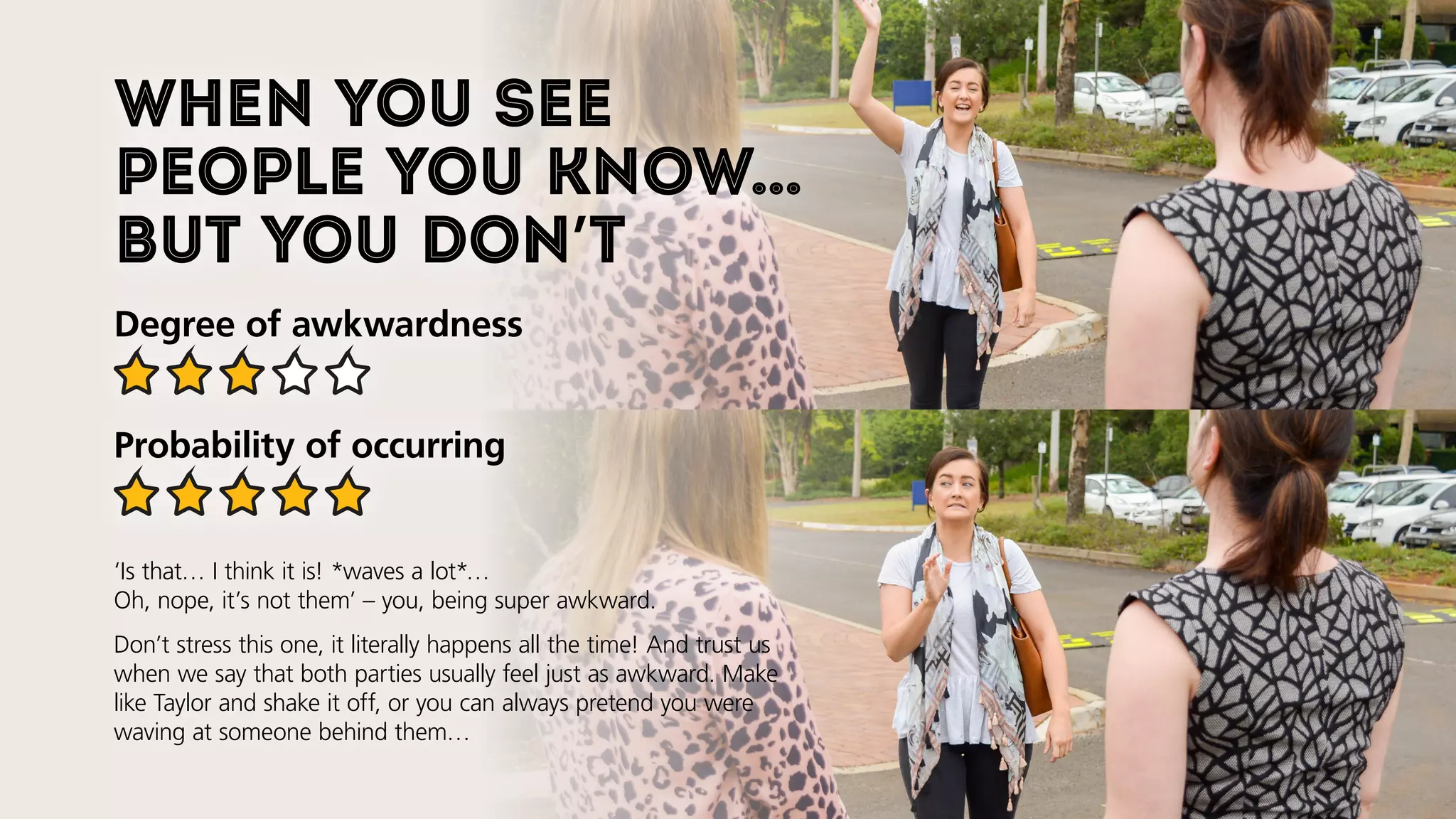 When you see
people you know…
but you don’t
Degree of awkwardness
Probability of occurring
‘Is that… I think it is! *waves a lot*…
Oh, nope, it’s not them’ – you, being super awkward.
Don’t stress this one, it literally happens all the time! And trust us
when we say that both parties usually feel just as awkward. Make
like Taylor and shake it off, or you can always pretend you were
waving at someone behind them…
 