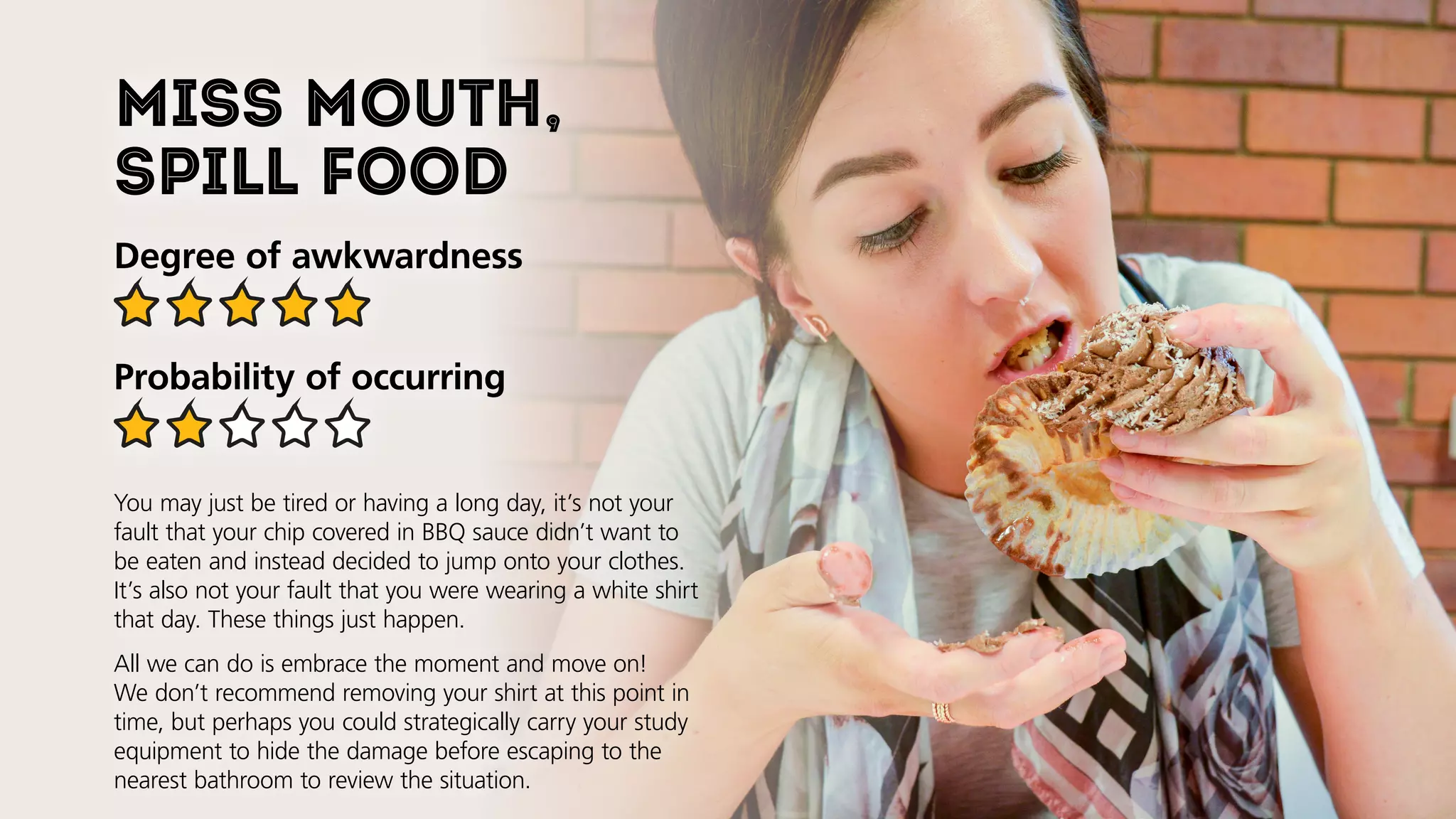 Miss mouth,
spill food
Degree of awkwardness
Probability of occurring
You may just be tired or having a long day, it’s not your
fault that your chip covered in BBQ sauce didn’t want to
be eaten and instead decided to jump onto your clothes.
It’s also not your fault that you were wearing a white shirt
that day. These things just happen.
All we can do is embrace the moment and move on!
We don’t recommend removing your shirt at this point in
time, but perhaps you could strategically carry your study
equipment to hide the damage before escaping to the
nearest bathroom to review the situation.
 