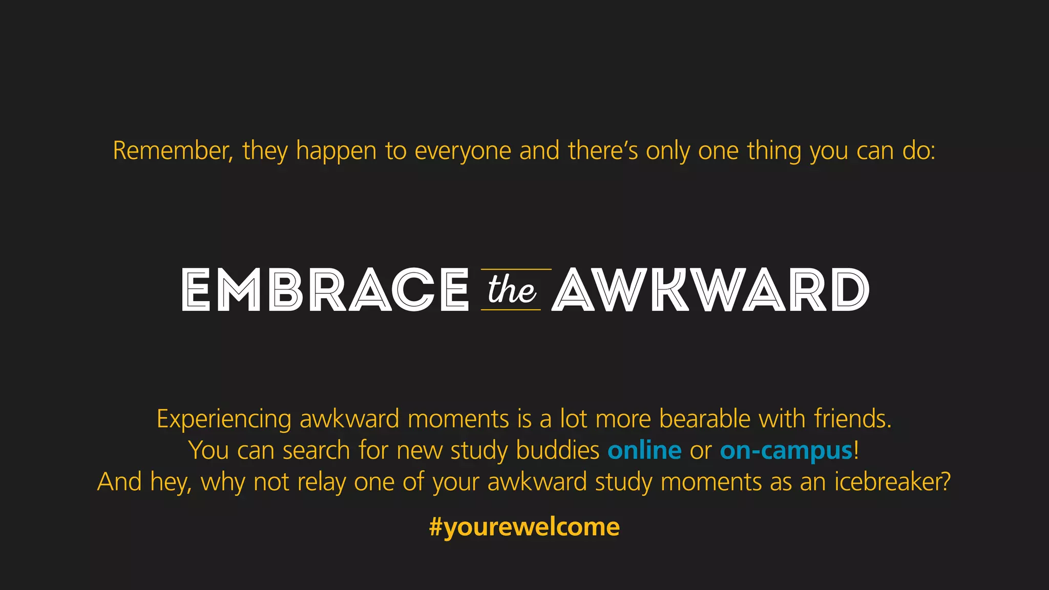 EMBRACE the AWKWARD
Experiencing awkward moments is a lot more bearable with friends.
You can search for new study buddies online or on-campus!
And hey, why not relay one of your awkward study moments as an icebreaker?
#yourewelcome
Remember, they happen to everyone and there’s only one thing you can do:
 