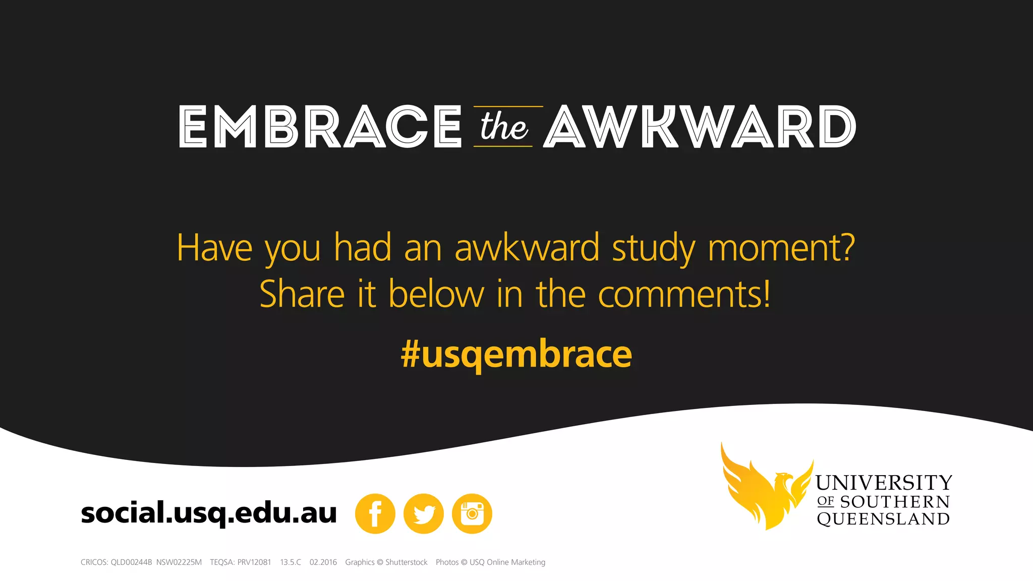 EMBRACE the AWKWARD
CRICOS: QLD00244B  NSW02225M  TEQSA: PRV12081  13.5.C  10.2016  Graphics © Shutterstock  Photos © USQ Online Marketing
social.usq.edu.au
For more advice on how to embrace the awkward,
check out Rachael’s blog. What’s the most awkward
moment that you’ve had to embrace? Share it in the
comments section below!
 