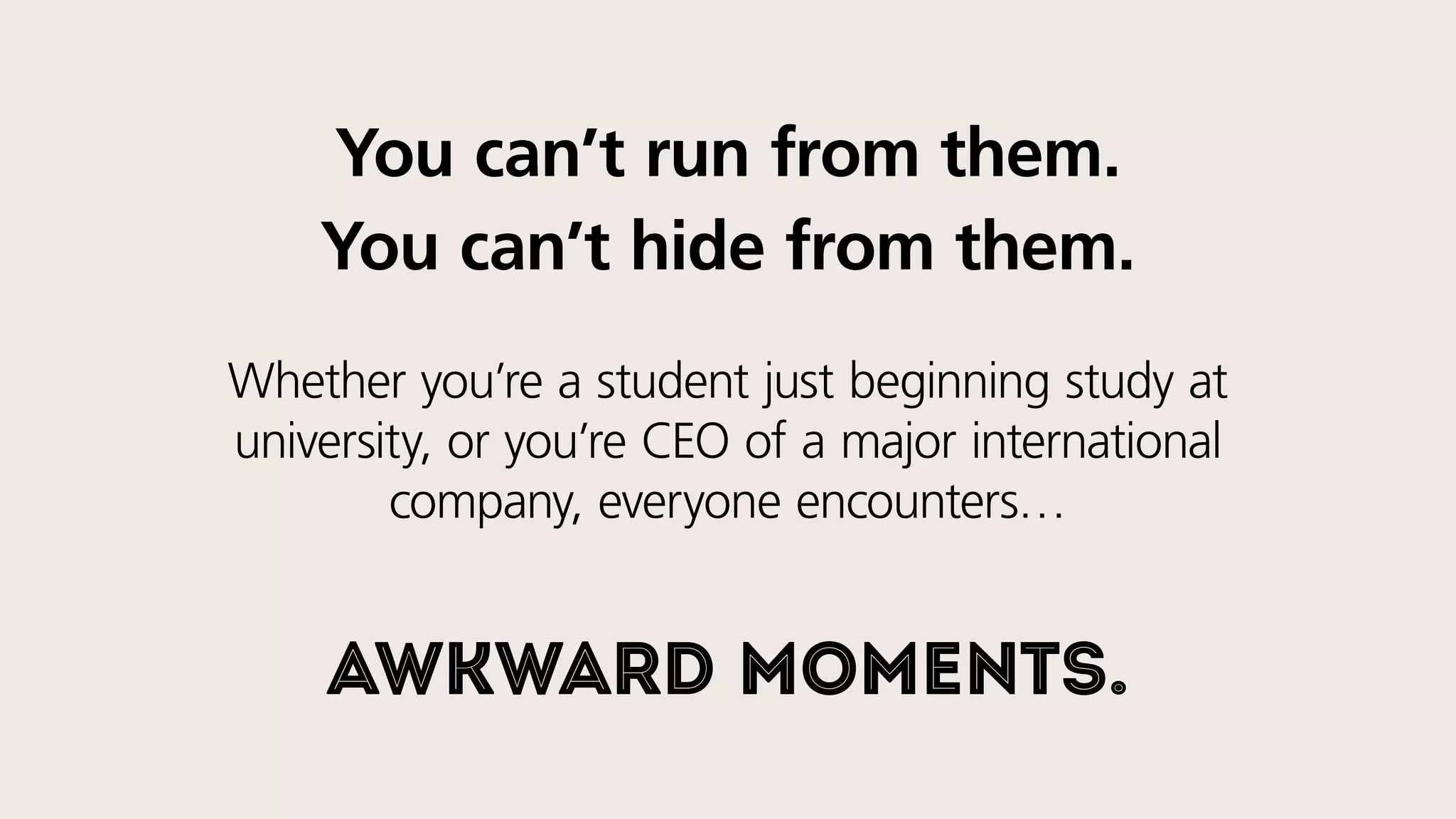 You can’t run from them.
You can’t hide from them.
Whether you’re a student just beginning study at
university, or you’re the CEO of a major international
company, everyone encounters…
awkward moments.
 