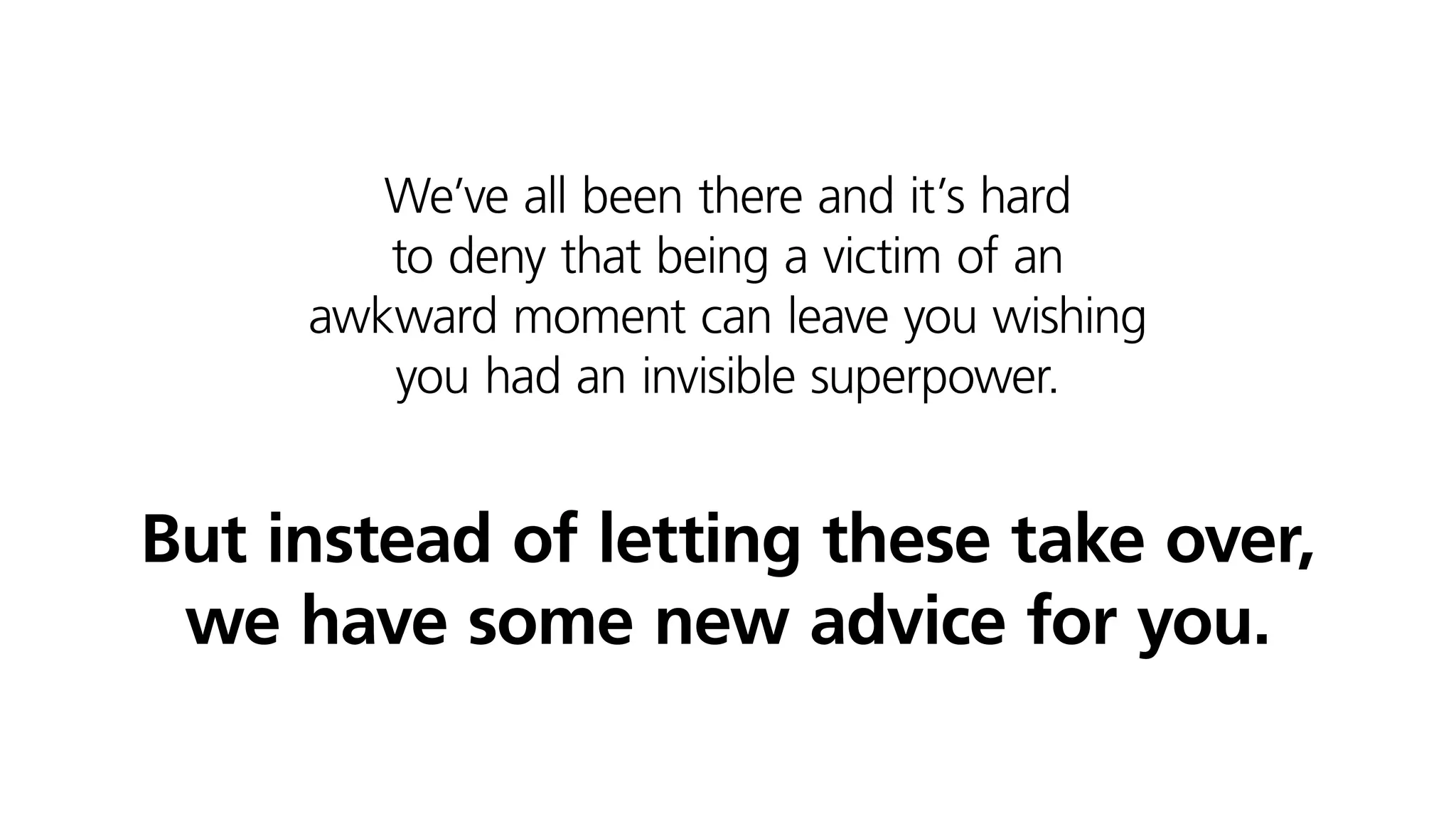 We’ve all been there and it’s hard
to deny that being a victim of an
awkward moment can leave you wishing
you had an invisible superpower.
But instead of letting these take over,
we have some new advice for you.
 