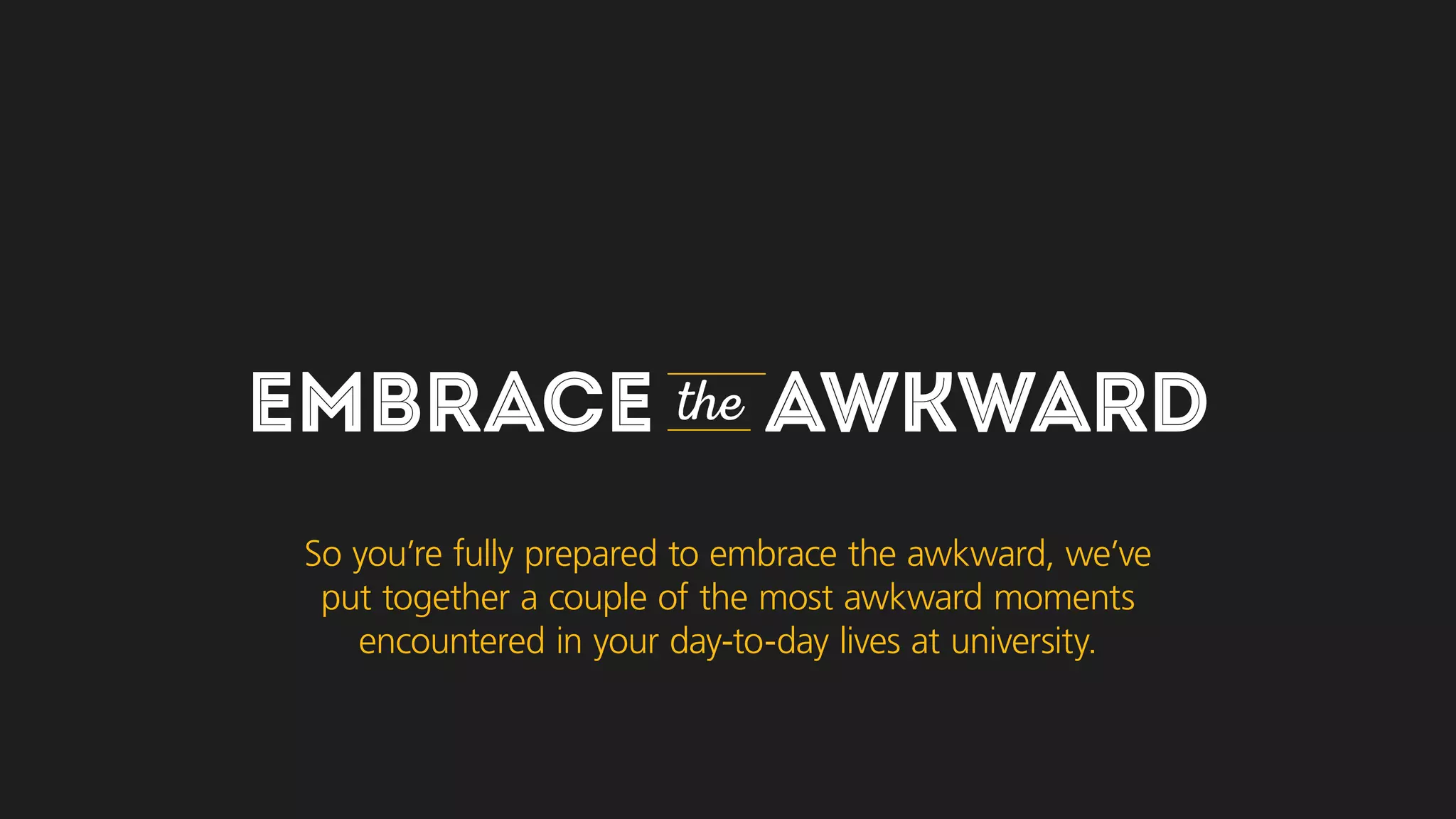 EMBRACE the AWKWARD
So you’re fully prepared to embrace the awkward, we’ve
put together a couple of the most awkward moments
you may encounter in your day-to-day lives at university.
 