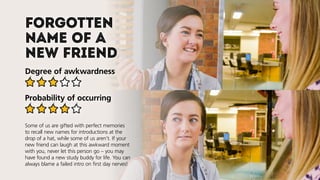 Forgotten
name of a
new friend
Degree of awkwardness
Probability of occurring
Some of us are gifted with perfect memories
to recall new names for introductions at the
drop of a hat, while some of us aren’t. If your
new friend can laugh at this awkward moment
with you, never let this person go–you may
have found a new study buddy for life. You can
always blame a failed intro on first day nerves!
 