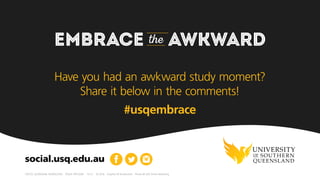 EMBRACE the AWKWARD
CRICOS: QLD00244B  NSW02225M  TEQSA: PRV12081  13.5.C  10.2016  Graphics © Shutterstock  Photos © USQ Online Marketing
social.usq.edu.au
For more advice on how to embrace the awkward,
check out Rachael’s blog. What’s the most awkward
moment that you’ve had to embrace? Share it in the
comments section below!
 