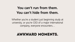 You can’t run from them.
You can’t hide from them.
Whether you’re a student just beginning study at
university, or you’re the CEO of a major international
company, everyone encounters…
awkward moments.
 