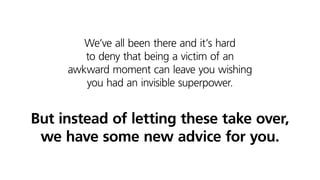 We’ve all been there and it’s hard
to deny that being a victim of an
awkward moment can leave you wishing
you had an invisible superpower.
But instead of letting these take over,
we have some new advice for you.
 