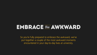 EMBRACE the AWKWARD
So you’re fully prepared to embrace the awkward, we’ve
put together a couple of the most awkward moments
you may encounter in your day-to-day lives at university.
 