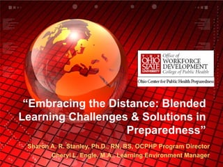 “ Embracing the Distance: Blended Learning Challenges & Solutions in Preparedness” Sharon A. R. Stanley, Ph.D., RN, RS, OCPHP Program Director Cheryl L. Engle, M.A., Learning Environment Manager 
