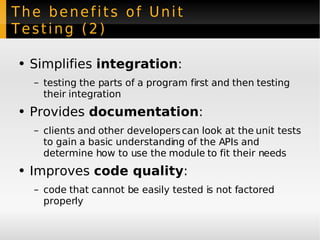 The benefits of Unit Testing (2) Simplifies  integration : testing the parts of a program first and then testing their integration Provides  documentation : clients and other developers can look at the unit tests to gain a basic understanding of the APIs and determine how to use the module to fit their needs Improves  code quality : code that cannot be easily tested is not factored properly 