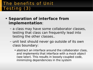 The benefits of Unit Testing (3) Separation of interface from implementation : a class may have some collaborator classes, testing that class can frequently lead into testing the other classes.. unit test should never go outside of its own class boundary: abstract an interface around the collaborator class, and implements that interface with a  mock object  (see later). This results in loosely coupled code, minimizing dependencies in the system 