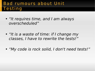 Bad rumours about Unit Testing “ It requires time, and I am always overscheduled” “ It is a waste of time: if I change my classes, I have to rewrite the tests!” “ My code is rock solid, I don't need tests!” 