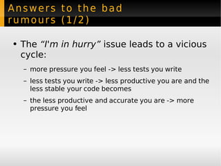 Answers to the bad rumours (1/2) The  “I'm in hurry”  issue leads to a vicious cycle: more pressure you feel -> less tests you write less tests you write -> less productive you are and the less stable your code becomes the less productive and accurate you are -> more pressure you feel 