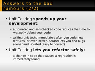 Answers to the bad rumours (2/2) Unit Testing  speeds up your development :  automated and self-checked code reduces the time to  manually  debug your code writing unit tests immediately after you code new features (or even better,  before ) lets you find bugs sooner and isolated (easy to correct) Unit Testing  lets you refactor safely: a change in code that causes a regression is immediately found 