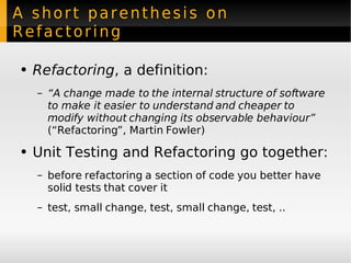 A short parenthesis on Refactoring Refactoring , a definition: “ A change made to the internal structure of software to make it easier to understand and cheaper to modify without changing its observable behaviour”   (“Refactoring”, Martin Fowler) Unit Testing and Refactoring go together: before refactoring a section of code you better have solid tests that cover it test, small change, test, small change, test, .. 