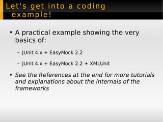 Let's get into a coding example! A practical example showing the very basics of: JUnit 4.x + EasyMock 2.2  JUnit 4.x + EasyMock 2.2 + XMLUnit See the References at the end for more tutorials and explanations about the internals of the frameworks 