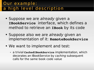 Our example:  a high level description Suppose we are  already  given a  IBookService   interface, which defines a method to retrieve an  IBook  by its code Suppose also we are  already  given an implementation of it:  RemoteBookService We want to implement and test: a trivial  CachedIBookService  implementation, which decorates an IBookService by  caching  subsequent calls for the same book code value 