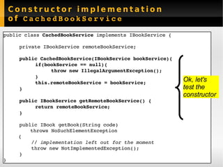 Constructor implementation of  CachedBookService public class  CachedBookService  implements IBookService { private IBookService  remoteBookService ; public CachedBookService(IBookService bookService){ if(bookService == null){ throw new IllegalArgumentException(); } this.remoteBookService = bookService; } public IBookService getRemoteBookService() { return remoteBookService; } public IBook getBook(String code)  throws NoSuchElementException {   // implementation left out for the moment    throw new NotImplementedException(); } } Ok, let's  test the constructor 