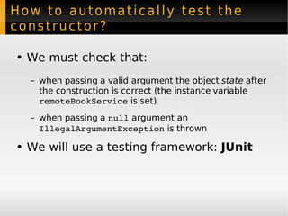 How to automatically test the constructor? We must check that: when passing a valid argument the object  state  after the construction is correct (the instance variable  remoteBookService  is set) when passing a  null  argument an  IllegalArgumentException  is thrown We will use a testing framework:  JUnit 