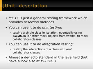 JUnit: description JUnit  is just a general testing framework which provides  assertion methods You can use it to do  unit testing : testing a single class in isolation, eventually using  EasyMock  (or other mock objects frameworks) to mock collaborators classes You can use it to do  integration testing : testing the interactions of a class with  real  collaborator classes Almost a de-facto standard in the Java field (but have a look also at  TestNG ..) 