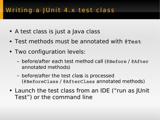 Writing a JUnit 4.x test class  A test class is just a Java class Test methods must be annotated with  @Test Two configuration levels: before/after each test method call ( @Before  /  @After  annotated methods) before/after the test class is processed ( @BeforeClass  /  @AfterClass  annotated methods) Launch the test class from an IDE (“run as JUnit Test”) or the command line 