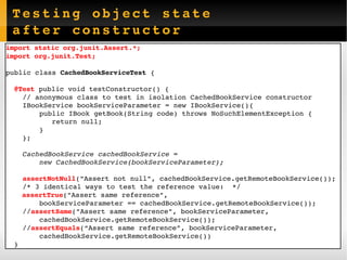 Testing object state after constructor import static org.junit.Assert.*; import org.junit.Test; public class  CachedBookServiceTest  { @Test  public void  testConstructor () { // anonymous class to test in isolation CachedBookService constructor IBookService bookServiceParameter = new IBookService(){ public IBook getBook(String code) throws NoSuchElementException { return null; } }; CachedBookService cachedBookService =  new CachedBookService(bookServiceParameter); assertNotNull ("Assert not null", cachedBookService.getRemoteBookService()); /* 3 identical ways to test the reference value:  */ assertTrue ("Assert same reference",  bookServiceParameter == cachedBookService.getRemoteBookService()); // assertSame ("Assert same reference", bookServiceParameter,  cachedBookService.getRemoteBookService()); // assertEquals (“Assert same reference”, bookServiceParameter,  cachedBookService.getRemoteBookService()) } 