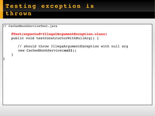 Testing exception is thrown //  CachedBookServiceTest.java @Test(expected=IllegalArgumentException.class) public void  testConstructorWithNullArg () { // should throw IllegaArgumentException with null arg   new CachedBookService( null ); } } 