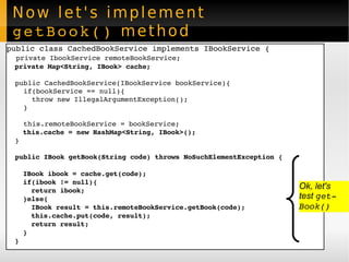Now let's implement  getBook()  method public class CachedBookService implements IBookService { private IbookService remoteBookService; private Map<String, IBook> cache; public CachedBookService(IBookService bookService){ if(bookService == null){ throw new IllegalArgumentException(); } this.remoteBookService = bookService; this.cache = new HashMap<String, IBook>(); } public IBook getBook(String code) throws NoSuchElementException { IBook ibook = cache.get(code); if(ibook != null){ return ibook; }else{ IBook result = this.remoteBookService.getBook(code); this.cache.put(code, result); return result; } } Ok, let's  test  getBook() 