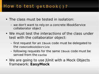 How to test  getBook()? The class must be tested in isolation: we don't want to rely on a concrete IBookService collaborator object We must test the  interactions  of the class under test with the collaborator object: first request for an  IBook  code must be delegated to the  remoteBookService following requests for the same  IBook  code must be served from the  cache We are going to use JUnit with a Mock Objects framework:  EasyMock 