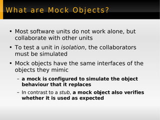 What are Mock Objects? Most software units do not work alone, but collaborate with other units To test a unit in  isolation , the collaborators must be simulated Mock objects have the same interfaces of the objects they mimic a mock is configured to simulate the object behaviour that it replaces In contrast to a  stub ,  a mock object also verifies whether it is used as expected 