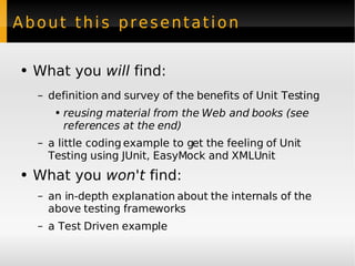 About this presentation What you  will  find: definition and survey of the benefits of Unit Testing reusing material from the Web and books (see references at the end) a little coding example to get the feeling of Unit Testing using JUnit, EasyMock and XMLUnit What you  won't  find: an in-depth explanation about the internals of the above testing frameworks a Test Driven example 
