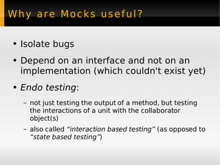 Why are Mocks useful? Isolate bugs Depend on an interface and not on an implementation (which couldn't exist yet) Endo testing : not just testing the output of a method, but testing the interactions of a unit with the collaborator object(s) also called  “interaction based testing”  (as opposed to  “state based testing” ) 