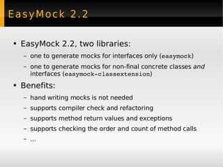 EasyMock 2.2 EasyMock 2.2, two libraries: one to generate mocks for interfaces only ( easymock ) one to generate mocks for non-final concrete classes  and  interfaces ( easymock-classextension ) Benefits: hand writing mocks is not needed supports compiler check and  refactoring supports method return values and exceptions supports checking the order and count of method calls ... 