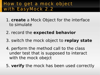 How to get a mock object with EasyMock 2.2 create  a Mock Object for the interface  to simulate record the  expected behavior switch the mock object to  replay state perform the method call to the class under test that is supposed to interact with the mock obejct verify  the mock has been used correctly 