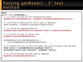 Testing getBook() - 1 st  test method @Test public void  testGetBook () { // (1) create the mock for the collaborating object IBookService   mockBookService = EasyMock.createMock(IBookService.class); // a mock with no behaviour as return value of getBook() IBook mockBook = EasyMock.createMock(IBook.class); // (2) record the expected behaviour EasyMock.expect(mockBookService.getBook("id123")).andReturn(mockBook); // (3) switch the mock to replay state EasyMock.replay(mockBookService); CachedBookService cachedBookService =  new CachedBookService(mockBookService);  // (4) perform the call to the class under test which interacts with the mock IBook result = cachedBookService.getBook("id123"); assertSame(“Assert same reference”, mockBook, result); // (5) verify the mock has been used as expected EasyMock.verify(mockBookService); } 