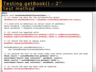 Testing getBook() - 2 nd  test method @Test public void  testGetBookTwoDifferentCodes () { // (1) create the mock for the collaborating object IBookService   mockBookService = EasyMock.createMock(IBookService.class); // a mock with no behaviour as return value of getBook() IBook mockBook = EasyMock.createMock(IBook.class); IBook mockBook2 = EasyMock.createMock(IBook.class); // (2) record two expected calls EasyMock.expect(mockBookService.getBook("id123")).andReturn(mockBook); EasyMock.expect(mockBookService.getBook("id456")).andReturn(mockBook2); // (3) switch the mock to replay state EasyMock.replay(mockBookService); CachedBookService cachedBookService =  new CachedBookService(mockBookService);  // (4) perform the call to the class under test which interacts with the mock IBook result = cachedBookService.getBook("id123"); assertSame(“Assert same reference”, mockBook, result); IBook result2 = cachedBookService.getBook("id456"); assertSame(“Assert same reference”, mockBook2, result2); // (5) verify the mock has been used as expected EasyMock.verify(mockBookService); } 