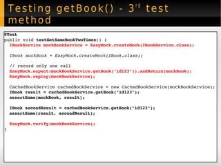 Testing getBook() - 3 rd  test method @Test public void  testGetSameBookTwoTimes () { IBookService mockBookService = EasyMock.createMock(IBookService.class); IBook mockBook = EasyMock.createMock(IBook.class); // record only one call EasyMock.expect(mockBookService.getBook("id123")).andReturn(mockBook); EasyMock.replay(mockBookService); CachedBookService cachedBookService = new CachedBookService(mockBookService); IBook result = cachedBookService.getBook("id123"); assertSame(mockBook, result); IBook secondResult = cachedBookService.getBook("id123"); assertSame(result, secondResult); EasyMock.verify(mockBookService); } 