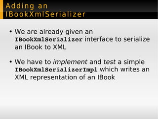 Adding an IBookXmlSerializer We are already given an  IBookXmlSerializer  interface to serialize an IBook to XML We have to  implement  and  test  a simple  IBookXmlSerializerImpl  which writes an XML representation of an IBook 