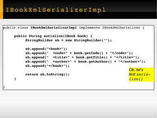 IBookXmlSerializerImpl public class  IBookXmlSerializerImpl  implements IBookXmlSerializer { public String serialize(IBook book) { StringBuilder sb = new StringBuilder(""); sb.append("<book>"); sb.append("  <code>" + book.getCode() + "</code>"); sb.append("  <title>" + book.getTitle() + "</title>"); sb.append("  <author>" + book.getAuthor() + "</author>"); sb.append("</book>"); return sb.toString(); } } Ok, let's  test  serialize() 