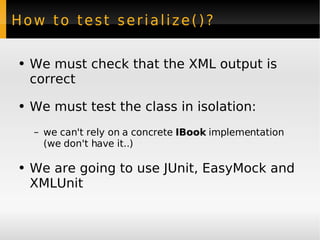 How to test serialize()? We must check that the XML output is correct We must test the class in isolation: we can't rely on a concrete  IBook  implementation (we don't have it..) We are going to use JUnit, EasyMock and XMLUnit 