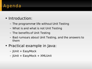 Agenda Introduction: The programmer life without  Unit Testing What is and what is not Unit Testing The benefits of Unit Testing Bad rumours about Unit Testing, and the answers to them Practical example in Java: JUnit  +  EasyMock JUnit + EasyMock + XMLUnit 
