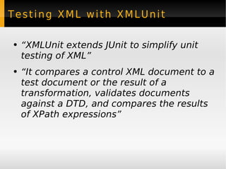 Testing XML with XMLUnit “ XMLUnit extends JUnit to simplify unit testing of XML” “ It compares a control XML document to a test document or the result of a transformation, validates documents against a DTD, and compares the results of XPath expressions” 