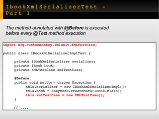 IbookXmlSerializerTest - Part 1 import org.custommonkey.xmlunit.XMLTestCase; public class IBookXmlSerializerImplTest { private IBookXmlSerializer serializer; private IBook book; private XMLTestCase xmlTestCase; @Before public void setUp() throws Exception { this.serializer = new IBookXmlSerializerImpl(); this.book = EasyMock.createMock(IBook.class); this.xmlTestCase = new XMLTestCase(); } // .... The method annotated with  @Before  is executed  before every @Test method execution 