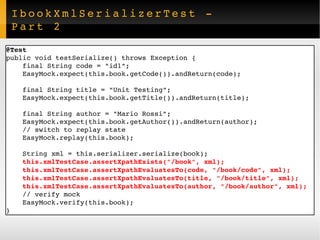 IbookXmlSerializerTest - Part 2 @Test public void testSerialize() throws Exception { final String code = "id1"; EasyMock.expect(this.book.getCode()).andReturn(code); final String title = "Unit Testing"; EasyMock.expect(this.book.getTitle()).andReturn(title); final String author = "Mario Rossi"; EasyMock.expect(this.book.getAuthor()).andReturn(author); // switch to replay state EasyMock.replay(this.book); String xml = this.serializer.serialize(book); this.xmlTestCase.assertXpathExists("/book", xml); this.xmlTestCase.assertXpathEvaluatesTo(code, "/book/code", xml); this.xmlTestCase.assertXpathEvaluatesTo(title, "/book/title", xml); this.xmlTestCase.assertXpathEvaluatesTo(author, "/book/author", xml); // verify mock EasyMock.verify(this.book); } 