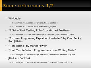 Some references 1/2 Wikipedia:   http://en.wikipedia.org/wiki/Unit_testing http://en.wikipedia.org/wiki/Mock_object   “ A Set of Unit Testing Rules” by Michael Feathers: http://www.artima.com/weblogs/viewpost.jsp?thread=126923 “ Extreme Programing Explained / Installed” by Kent Beck / Ron Jeffries “ Refactoring” by Martin Fowler “ JUnit Test Infected: Programmers Love Writing Tests”: http://junit.sourceforge.net/doc/testinfected/testing.htm   JUnit 4.x Cookbok:  http://junit.sourceforge.net/doc/cookbook/cookbook.htm 
